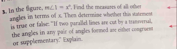 In the figure, m∠ 1=x°. Find the measures of all other 
angles in terms of x. Then determine whether this statement 
is true or false: “If two parallel lines are cut by a transversal, 
the angles in any pair of angles formed are either congruent 
or supplementary.” Explain.