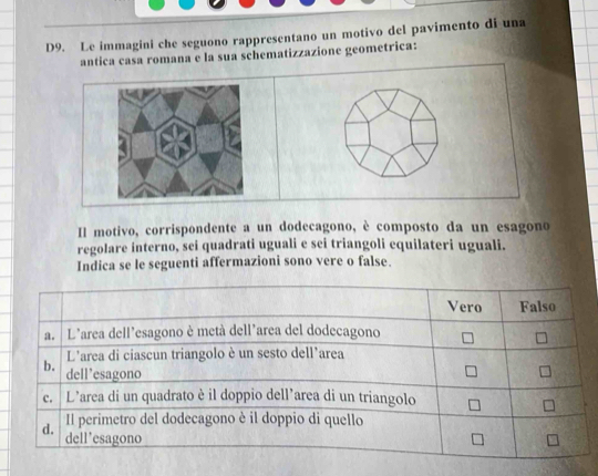 D9. Le immagini che seguono rappresentano un motivo del pavimento di una 
antica casa romana e la sua schematizzazione geometrica: 
Il motivo, corrispondente a un dodecagono, è composto da un esagono 
regolare interno, sei quadrati uguali e sei triangoli equilateri uguali. 
Indica se le seguenti affermazioni sono vere o false.