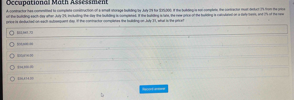 Occupational Math Assessment
A contractor has committed to complete construction of a small storage building by July 29 for $35,000. If the building is not complete, the contractor must deduct 2% from the price
of the building each day after July 29, including the day the building is completed. If the building is late, the new price of the building is calculated on a daily basis, and 2% of the new
price is deducted on each subsequent day. If the contractor completes the building on July 31, what is the price?
$32,941.72
$33,600.00
$33,614.00
$34,300.00
$36,414.00
Record answer