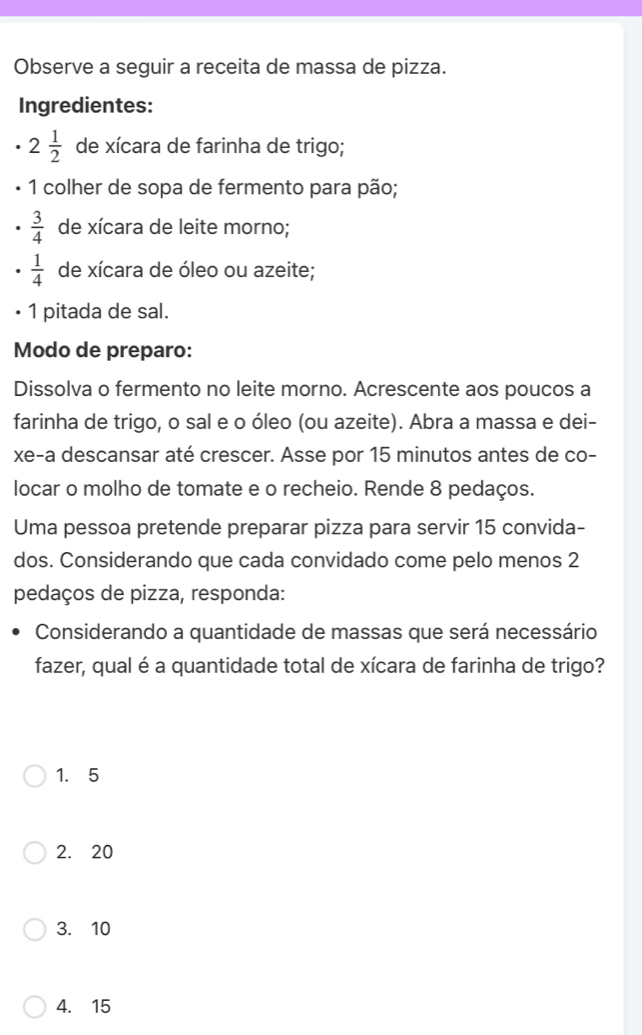 Observe a seguir a receita de massa de pizza.
Ingredientes:
2 1/2  de xícara de farinha de trigo;
1 colher de sopa de fermento para pão;
 3/4  de xícara de leite morno;
 1/4  de xícara de óleo ou azeite;
1 pitada de sal.
Modo de preparo:
Dissolva o fermento no leite morno. Acrescente aos poucos a
farinha de trigo, o sal e o óleo (ou azeite). Abra a massa e dei-
xe-a descansar até crescer. Asse por 15 minutos antes de co-
locar o molho de tomate e o recheio. Rende 8 pedaços.
Uma pessoa pretende preparar pizza para servir 15 convida-
dos. Considerando que cada convidado come pelo menos 2
pedaços de pizza, responda:
Considerando a quantidade de massas que será necessário
fazer, qual é a quantidade total de xícara de farinha de trigo?
1. 5
2. 20
3. 10
4. 15