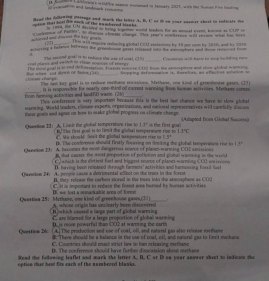Southern California's wildfire season worsened in January 2025, with the Sunset Fire leading
to evacuation and landmark concerns.
Read the following passage and mark the letter A, B, C or D on your answer sheet to indicate the
option that best fits each of the numbered blanks.
In 1994, the UN decided to bring together world leaders for an annual event, known as COP or
‘Conference of Parties’, to discuss climate change. This year's conference will review what has been
achieved and discuss the key goals.
(22)_ . This will require reducing global CO2 emissions by 50 per cent by 2030, and by 2050
achieving a balance between the greenhouse gases released into the atmosphere and those removed from
it. The second goal is to reduce the use of coal, (23)
coal plants and switch to clean sources of energy _. Countries will have to stop building new
The third goal is to end deforestation. Forests remove CO2 from the atmosphere and slow global warming.
But when  cut down or burnt,(24)_ . Stopping deforestation is, therefore, an effective solution to
climate change.
The last key goal is to reduce methane emissions. Methane, one kind of greenhouse gases, (25)
_
. It is responsible for nearly one-third of current warming from human activities. Methane comes
from farming activities and landfill waste. (26)_
This conference is very important because this is the best last chance we have to slow global
warming. World leaders, climate experts, organizations, and national representatives will carefully discuss
these goals and agree on how to make global progress on climate change.
(Adapted from Global Success)
Question 22: A. Limit the global temperature rise to 1.5° is the first goal
B. The first goal is to limit the global temperature rise to 1.5°C
C. We should limit the global temperature rise to 1.5°
D. The conference should firstly focusing on limiting the global temperature rise to 1.5°
Question 23: A. becomes the most dangerous source of planet-warming CO2 emissions
B. that causes the most proportion of pollution and global warming in the world
C. which is the dirtiest fuel and biggest source of planet-warming CO2 emissions
D. having been released through farmers’ activities and harnessing fossil fuel
Question 24: A. people cause a detrimental effect on the trees in the forest
B. they release the carbon stored in the trees into the atmosphere as CO2
C. it is important to reduce the forest area burned by human activities
D. we lost a remarkable area of forest
Question 25: Methane, one kind of greenhouse gases,(21)_ .
A. whose origin has unclearly been discovered
B.)which caused a large part of global warming
C. are blamed for a large proportion of global warming
D. is more powerful than CO2 at warming the earth
Question 26: A. The production and use of coal, oil, and natural gas also release methane
B. There should be a balance in the use of coal, oil, and natural gas to limit methane
C. Countries should enact strict law to ban releasing methane
D. The conference should have further disscussion about methane
Read the following leaflet and mark the letter A, B, C or D on your answer sheet to indicate the
option that best fits each of the numbered blanks.
