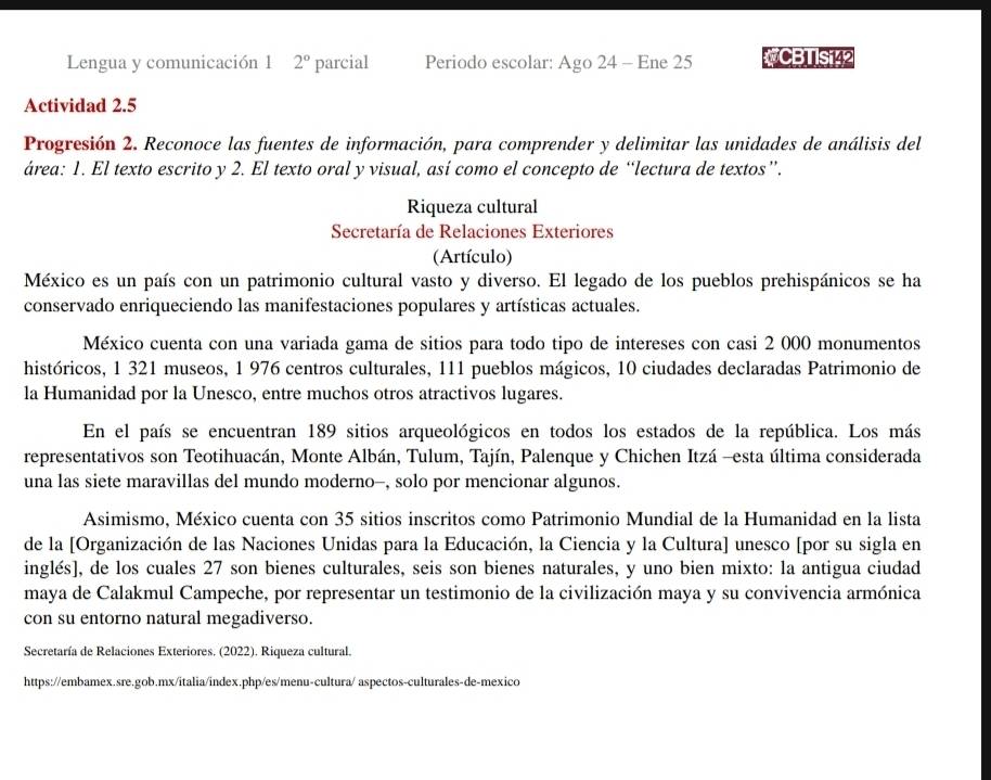 Lengua y comunicación 1 2° parcial Periodo escolar: Ago 24 - Ene 25 CBTISi42
Actividad 2.5
Progresión 2. Reconoce las fuentes de información, para comprender y delimitar las unidades de análisis del
área: 1. El texto escrito y 2. El texto oral y visual, así como el concepto de “lectura de textos”.
Riqueza cultural
Secretaría de Relaciones Exteriores
(Artículo)
México es un país con un patrimonio cultural vasto y diverso. El legado de los pueblos prehispánicos se ha
conservado enriqueciendo las manifestaciones populares y artísticas actuales.
México cuenta con una variada gama de sitios para todo tipo de intereses con casi 2 000 monumentos
históricos, 1 321 museos, 1 976 centros culturales, 111 pueblos mágicos, 10 ciudades declaradas Patrimonio de
la Humanidad por la Unesco, entre muchos otros atractivos lugares.
En el país se encuentran 189 sitios arqueológicos en todos los estados de la república. Los más
representativos son Teotihuacán, Monte Albán, Tulum, Tajín, Palenque y Chichen Itzá -esta última considerada
una las siete maravillas del mundo moderno-, solo por mencionar algunos.
Asimismo, México cuenta con 35 sitios inscritos como Patrimonio Mundial de la Humanidad en la lista
de la [Organización de las Naciones Unidas para la Educación, la Ciencia y la Cultura] unesco [por su sigla en
inglés], de los cuales 27 son bienes culturales, seis son bienes naturales, y uno bien mixto: la antigua ciudad
maya de Calakmul Campeche, por representar un testimonio de la civilización maya y su convivencia armónica
con su entorno natural megadiverso.
Secretaría de Relaciones Exteriores. (2022). Riqueza cultural.
https://embamex.sre.gob.mx/italia/index.php/es/menu-cultura/ aspectos-culturales-de-mexico