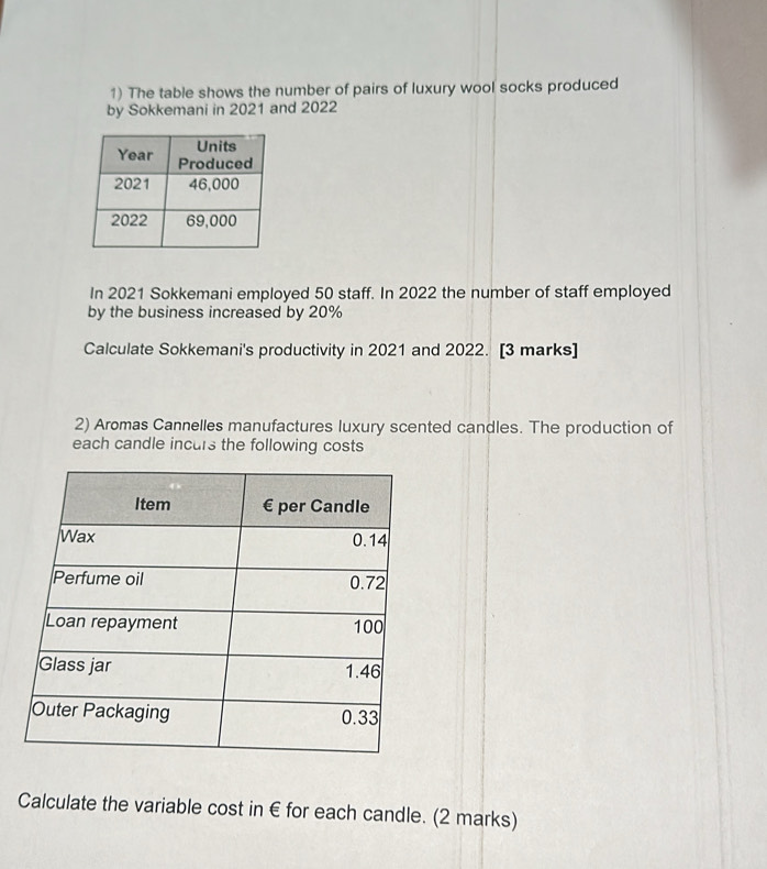 The table shows the number of pairs of luxury wool socks produced 
by Sokkemani in 2021 and 2022 
In 2021 Sokkemani employed 50 staff. In 2022 the number of staff employed 
by the business increased by 20%
Calculate Sokkemani's productivity in 2021 and 2022. [3 marks] 
2) Aromas Cannelles manufactures luxury scented candles. The production of 
each candle incurs the following costs 
Calculate the variable cost in € for each candle. (2 marks)