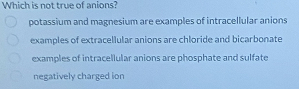 Which is not true of anions?
potassium and magnesium are examples of intracellular anions
examples of extracellular anions are chloride and bicarbonate
examples of intracellular anions are phosphate and sulfate
negatively charged ion