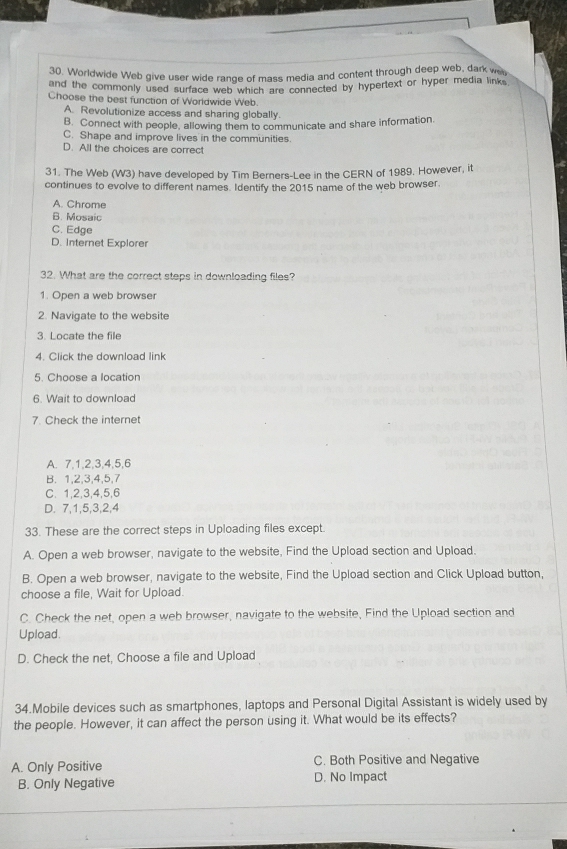Worldwide Web give user wide range of mass media and content through deep web, dark w
and the commonly used surface web which are connected by hypertext or hyper media links
Choose the best function of Worldwide Web.
A. Revolutionize access and sharing globally.
B. Connect with people, allowing them to communicate and share information.
C. Shape and improve lives in the communities.
D. All the choices are correct
31. The Web (W3) have developed by Tim Berners-Lee in the CERN of 1989. However, it
continues to evolve to different names. Identify the 2015 name of the web browser.
A. Chrome
B. Mosaic
C. Edge
D. Internet Explorer
32. What are the correct steps in downloading files?
1. Open a web browser
2. Navigate to the website
3. Locate the file
4. Click the download link
5. Choose a location
6. Wait to download
7. Check the internet
A. 7, 1, 2, 3, 4, 5, 6
B. 1, 2, 3, 4, 5, 7
C. 1, 2, 3, 4, 5, 6
D. 7, 1, 5, 3, 2, 4
33. These are the correct steps in Uploading files except.
A. Open a web browser, navigate to the website, Find the Upload section and Upload.
B. Open a web browser, navigate to the website, Find the Upload section and Click Upload button,
choose a file, Wait for Upload.
C. Check the net, open a web browser, navigate to the website, Find the Upload section and
Upload.
D. Check the net, Choose a file and Upload
34.Mobile devices such as smartphones, laptops and Personal Digital Assistant is widely used by
the people. However, it can affect the person using it. What would be its effects?
A. Only Positive C. Both Positive and Negative
B. Only Negative D. No Impact