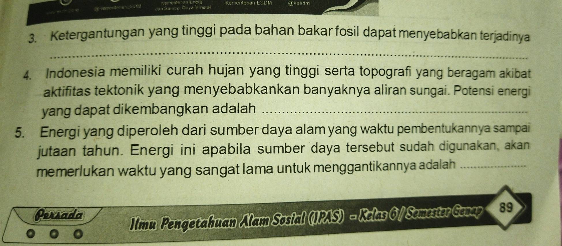 Kementerian ESDM @kesdm 
Jan Samber Daya V inéral 
3. Ketergantungan yang tinggi pada bahan bakar fosil dapat menyebabkan terjadinya 
_ 
4. Indonesia memiliki curah hujan yang tinggi serta topografi yang beragam akibat 
aktifitas tektonik yang menyebabkankan banyaknya aliran sungai. Potensi energi 
yang dapat dikembangkan adalah_ 
5. Energi yang diperoleh dari sumber daya alam yang waktu pembentukannya sampai 
jutaan tahun. Energi ini apabila sumber daya tersebut sudah digunakan, akan 
memerlukan waktu yang sangat lama untuk menggantikannya adalah_ 
Persada 
Ilmn Pengetahuan Alam Sosial (IPAS) - Kelas 6/ Semester Genap 89