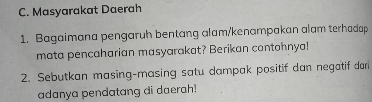 Masyarakat Daerah 
1. Bagaimana pengaruh bentang alam/kenampakan alam terhadap 
mata pèncaharian masyarakat? Berikan contohnya! 
2. Sebutkan masing-masing satu dampak positif dan negatif dari 
adanya pendatang di daerah!