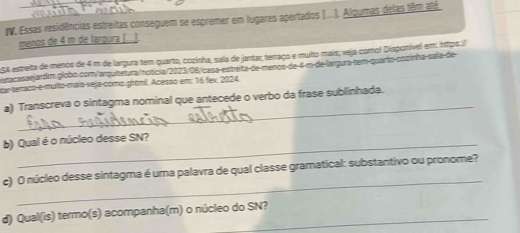 Essas residências estreitas conseguem se espremer em lugares apertados (..). Aloumas delas têm até 
menos de 4 m de laroura (_). 
SA esteita de meros de 4 m de largura tem quarto, cozinha, sala de jantar, terraço e muño mais, veja como! Disponívell em: https:// 
istacasaejardim globo com/arquitetura/nofícia/2023/08/casa estreta de maros de 4 m de largura tem quarto cozinha sela de 
tar terraco e muto mais veja como ghtml. Acesso em: 16 fex. 2024. 
_ 
a) Transcreva o sintagma nominal que antecede o verbo da frase sublinhada. 
b) Qual é o núcleo desse SN? 
_ 
c) O núcleo desse sintagma é uma palavra de qual classe gramatical: substantivo ou pronome? 
d) Qual(is) termo(s) acompanha(m) o núcleo do SN?