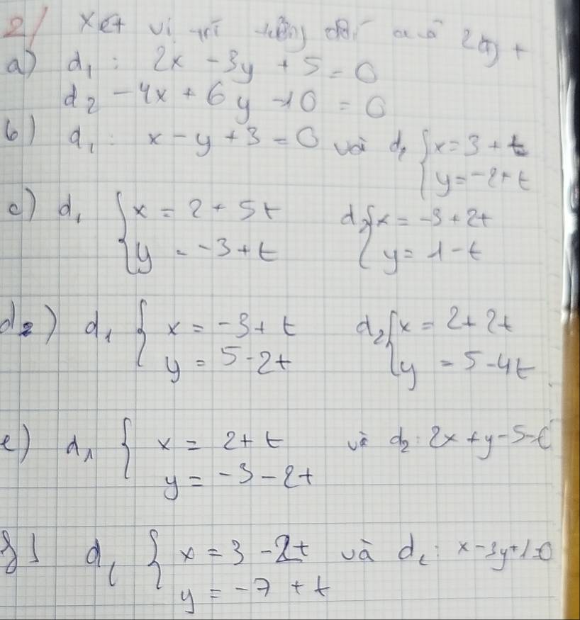 2Xe vì ī (é) ¢ aǒ 20+ 
a) d_1:2x-3y+5=0
d_2-4x+6y-10=0
(0) a、 x-y+3=0 Uoi d · beginarrayl x=3+t y=-2+tendarray.
() d, d
beginarrayl x=2+5t y=-3+tendarray. beginarrayl x=-3+2t y=1-tendarray.
d_2) d_1beginarrayl x=-3+t y=5-2tendarray. d beginarrayl x=2+2t y=5-4tendarray.
e) A_xbeginarrayl x=2+t y=-5-2tendarray.
vè d_2:2x+y-5=t
1 d_cbeginarrayl x=3-2t y=-7+tendarray. và d_l:x-3y+1=0