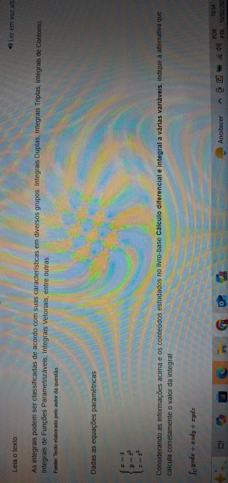 Leia o texto:
« Ler em voz alt
As integrais podem ser classificadas de acordo com suas características em diversos grupos: Integrais Duplas, Integrais Triplas, Integrais de Contomo,
Integrais de Funções Parametrizáveis, Integrais Vetoriais, entre outras
Fonte: Texto elaborado pelo autor da questão.
Dadas as equações paramétricas
beginarrayl x=t y=t^2 z=t^3endarray.
Considerando as informações acima e os conteúdos estudados no livro-base Cálculo diferencial e integral a várias variáveis, indique a altemativa que
calcula corretamente o valor da integral
∈t _Cyzdx+xzdy+xydz
POR 18:54
Anoitecer PTB 10/02/202