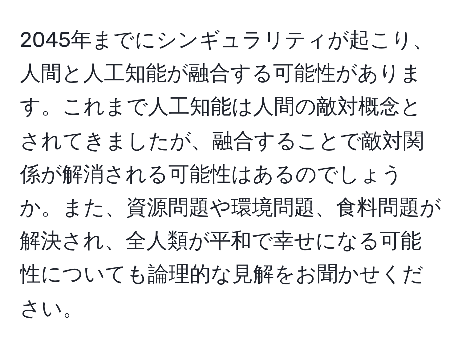 2045年までにシンギュラリティが起こり、人間と人工知能が融合する可能性があります。これまで人工知能は人間の敵対概念とされてきましたが、融合することで敵対関係が解消される可能性はあるのでしょうか。また、資源問題や環境問題、食料問題が解決され、全人類が平和で幸せになる可能性についても論理的な見解をお聞かせください。
