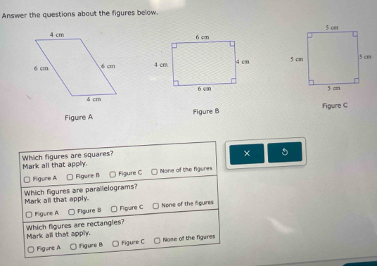 Answer the questions about the figures below.



Figure A Figure B Figure C
Which figures are squares?
×
Mark all that apply.
Figure A Figure B Figure C None of the figures
Which figures are parallelograms?
Mark all that apply.
Figure A Figure B Figure C None of the figures
Which figures are rectangles?
Mark all that apply.
Figure A Figure B Figure C None of the figures