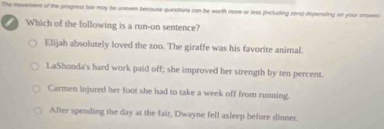 The movement of the progress bar may be uneven because questions can be worth more or less (including zero) depending on your answel
Which of the following is a run-on sentence?
Elijah absolutely loved the zoo. The giraffe was his favorite animal.
LaShonda's hard work paid off; she improved her strength by ten percent.
Carmen injured her foot she had to take a week off from running.
After spending the day at the fair, Dwayne fell asleep before dinner.