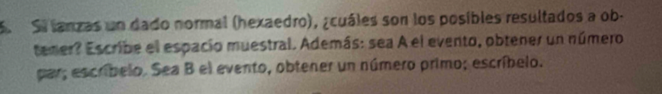 Si lanzas un dado normal (hexaedro), ¿cuáles son los posibles resultados a ob. 
tener? Escribe el espacio muestral. Además: sea A el evento, obtener un número 
par; escríbelo. Sea B el evento, obtener un número primo; escríbelo.