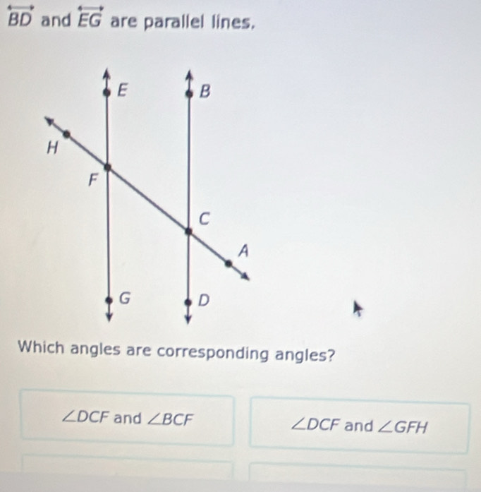 overleftrightarrow BD and overleftrightarrow EG are parallel lines.
Which angles are corresponding angles?
∠ DCF and ∠ BCF ∠ DCF and ∠ GFH