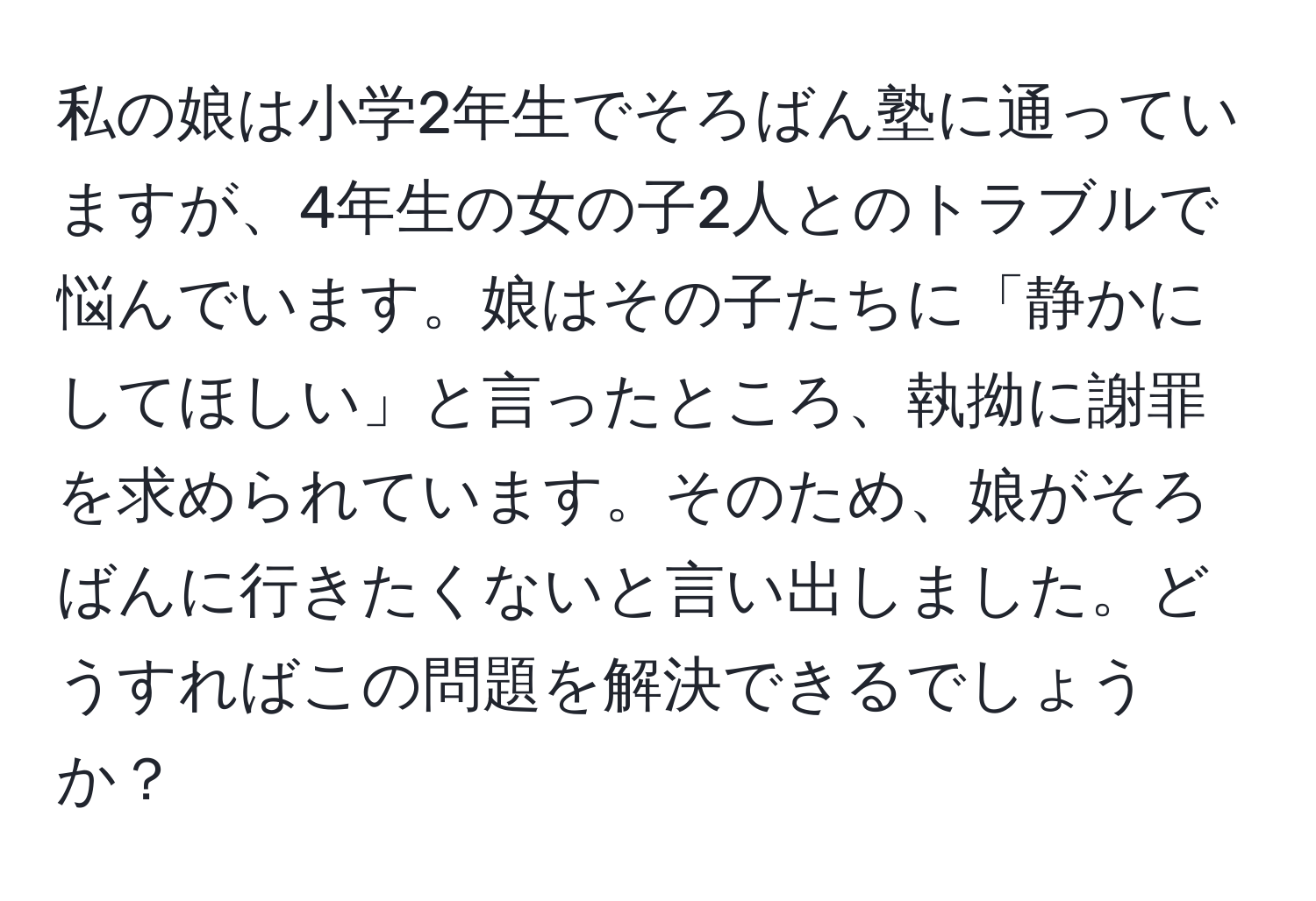 私の娘は小学2年生でそろばん塾に通っていますが、4年生の女の子2人とのトラブルで悩んでいます。娘はその子たちに「静かにしてほしい」と言ったところ、執拗に謝罪を求められています。そのため、娘がそろばんに行きたくないと言い出しました。どうすればこの問題を解決できるでしょうか？