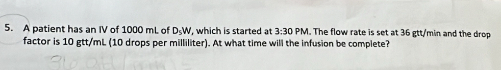 A patient has an IV of 1000 mL of D_5W , which is started at 3:30 PM. The flow rate is set at 36 gtt/min and the drop 
factor is 10 gtt/mL (10 drops per milliliter). At what time will the infusion be complete?