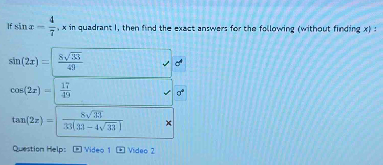 If sin x= 4/7  , x in quadrant I, then find the exact answers for the following (without finding x) :
sin (2x)=| 8sqrt(33)/49 
sigma^4
cos (2x)=| 17/49 
sigma^6
tan (2x)=| 8sqrt(33)/33(33-4sqrt(33))  × 
Question Help: Video 1 Video 2