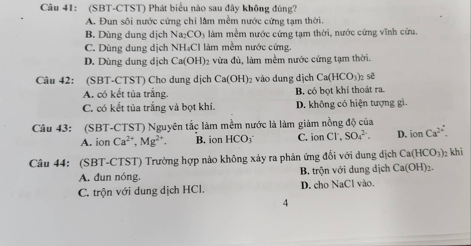 (SBT-CTST) Phát biểu nào sau đây không đúng?
A. Đun sôi nước cứng chỉ lầm mềm nước cứng tạm thời.
B. Dùng dung dịch Na_2CO_3 làm mềm nước cứng tạm thời, nước cứng vĩnh cửu.
C. Dùng dung dịch NH_4Cl làm mềm nước cứng.
D. Dùng dung dịch Ca(OH)_2 vừa đủ, làm mềm nước cứng tạm thời.
Câu 42: (SBT-CTST) Cho dung dịch Ca(OH)_2 vào dung dịch Ca(HCO_3) sẽ
A. có kết tủa trắng. B. có bọt khí thoát ra.
C. có kết tủa trắng và bọt khí. D. không có hiện tượng gì.
Câu 43: (SBT-CTST) Nguyên tắc làm mềm nước là làm giảm nồng độ của
A. ion Ca^(2+), Mg^(2+). B. ion HCO_3^- C. ion Cl , SO_4^((2-). D. ion Ca^2+). 
Câu 44: (SBT-CTST) Trường hợp nào không xảy ra phản ứng đối với dung dịch Ca(HCO_3) 2 khi
A. đun nóng. B. trộn với dung dịch Ca(OH)_2.
C. trộn với dung dịch HCl. D. cho NaCl vào.
4