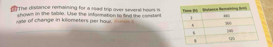 The distance remaining for a road trip over several hours is 
shown in the table. Use the information to find the constant 
rate of change in kilometers per hour. (Example 3) 
_