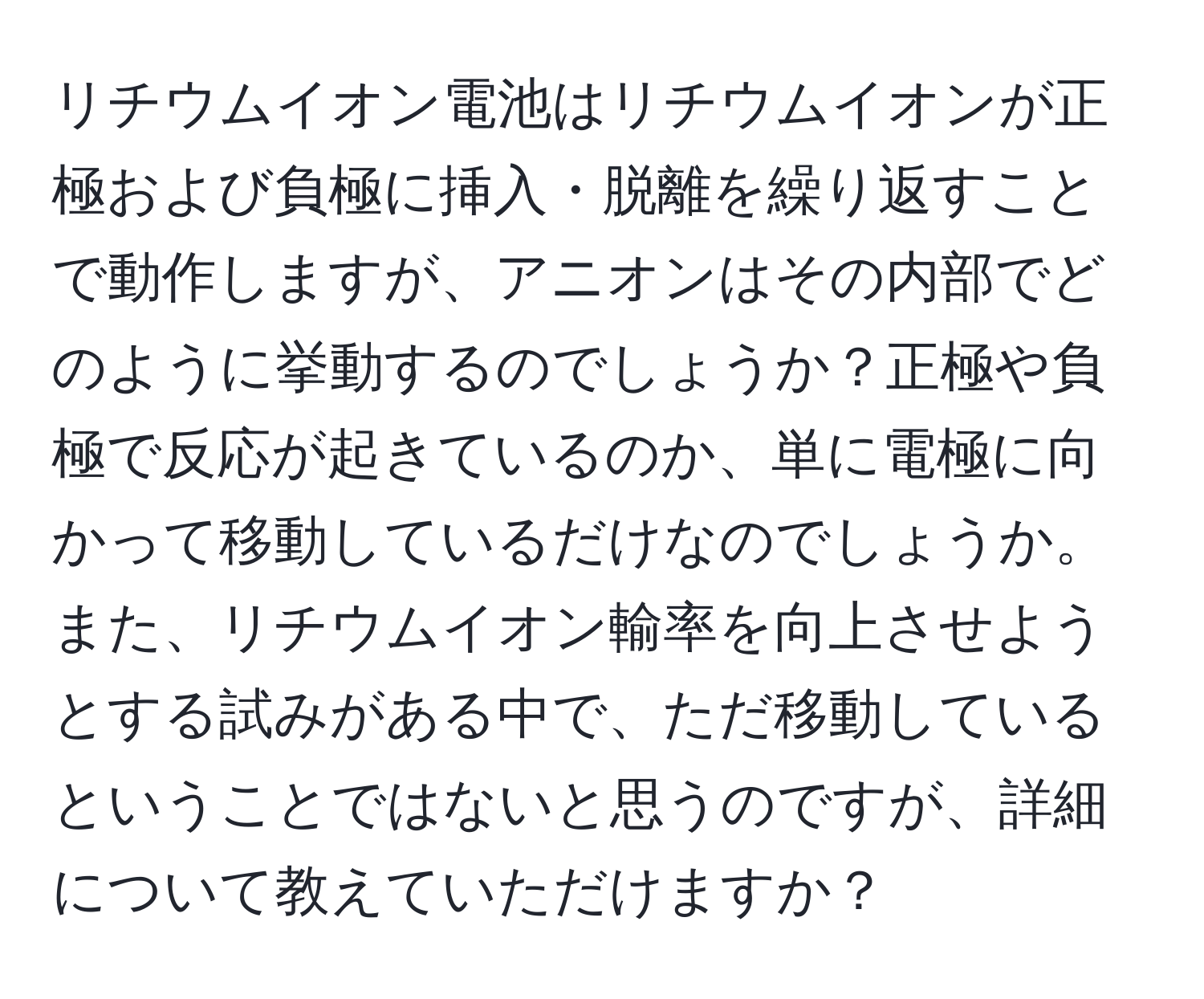 リチウムイオン電池はリチウムイオンが正極および負極に挿入・脱離を繰り返すことで動作しますが、アニオンはその内部でどのように挙動するのでしょうか？正極や負極で反応が起きているのか、単に電極に向かって移動しているだけなのでしょうか。また、リチウムイオン輸率を向上させようとする試みがある中で、ただ移動しているということではないと思うのですが、詳細について教えていただけますか？