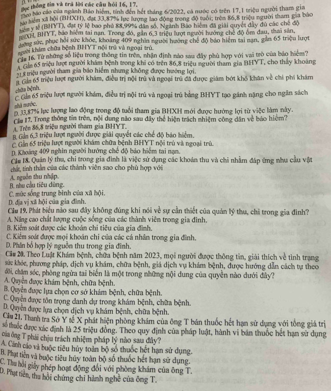 Đọc thông tin và trả lời các câu hỏi 16, 17.
Đáo báo cáo của ngành Bảo hiểm, tính đến hết tháng 6/2022, cả nước có trên 17,1 triệu người tham gia
T hiệm xã hội (BHXH), đạt 33,87% lực lượng lao động trong độ tuổi: trên 86,8 triệu người tham gia bảo
hiểm y tế (BHYT), đạt ty lệ bao phủ 88,99% dân số. Ngành Bảo hiệm đã giải quyết đây dủ các chế độ
#uXH, BHYT, bảo hiểm tai nạn. Trong đó, gần 6,3 triệu lượt người hưởng chế độ ốm đau, thai sản,
sưởng sức, phục hồi sức khỏe, khoảng 409 nghìn người hưởng chế độ bảo hiệm tai nạn, gần 65 triệu lượt
người khám chữa bệnh BHYT nội trú và ngoại trú.
TTừ 16. Từ những số liệu trong thông tin trên, nhận định nào sau đây phù hợp với vai trò của bảo hiểm?
A Gần 65 triệu lượt người khám bệnh trong khi có trên 86,8 triệu người tham gia BHYT, cho thấy khoảng
21.8 triệu người tham gia bảo hiểm nhưng không được hưởng lợi.
B. Gản 65 triệu lượt người khám, điều trị nội trú và ngoại trú đã được giảm bớt khó khăn về chi phí khám
chữa bệnh.
C Gần 65 triệu lượt người khám, điều trị nội trú và ngoại trú bằng BHYT tạo gánh nặng cho ngân sách
nhà nước.
D. 33,87% lực lượng lao động trong độ tuổi tham gia BHXH mới được hưởng lợi từ việc làm này.
Câu 17. Trong thông tin trên, nội dung nào sau đây thể hiện trách nhiệm công dân về bảo hiểm?
A. Trên 86,8 triệu người tham gia BHYT.
B. Gần 6,3 triệu lượt người được giải quyết các chế độ bảo hiểm.
C. Gần 65 triệu lượt người khám chữa bệnh BHYT nội trú và ngoại trú.
D. Khoảng 409 nghìn người hưởng chế độ bảo hiểm tai nạn.
Câu 18. Quận lý thu, chi trong gia đình là việc sử dụng các khoản thu và chi nhằm đáp ứng nhu cầu vật
chất, tinh thần của các thành viên sao cho phù hợp với
A. nguồn thu nhập.
B. nhu cầu tiêu dùng.
C. mức sống trung bình của xã hội.
D. địa vị xã hội của gia đình.
Câu 19. Phát biểu nào sau đây không đúng khi nói về sự cần thiết của quản lý thu, chỉ trong gia đình?
A. Nâng cao chất lượng cuộc sống của các thành viên trong gia đình.
B. Kiểm soát được các khoản chi tiêu của gia đình.
C. Kiểm soát được mọi khoản chi của các cá nhân trong gia đình.
D. Phân bổ hợp lý nguồn thu trong gia đình.
Câu 20. Theo Luật Khám bệnh, chữa bệnh năm 2023, mọi người được thông tin, giải thích về tình trạng
sức khỏe, phương pháp, dịch vụ khám, chữa bệnh, giá dịch vụ khám bệnh, được hướng dẫn cách tự theo
dđôi, chăm sóc, phòng ngừa tai biến là một trong những nội dung của quyền nào dưới đây?
A. Quyền được khám bệnh, chữa bệnh.
B. Quyền được lựa chọn cơ sở khám bệnh, chữa bệnh.
C. Quyền được tôn trọng danh dự trong khám bệnh, chữa bệnh.
D. Quyền được lựa chọn dịch vụ khám bệnh, chữa bệnh.
Câu 21. Thanh tra Sở Y tế X phát hiện phòng khám của ông T bán thuốc hết hạn sử dụng với tổng giá trị
số thuốc được xác định là 25 triệu đồng. Theo quy định của pháp luật, hành vi bán thuốc hết hạn sử dụng
của ông T phải chịu trách nhiệm pháp lý nào sau đây?
A. Cảnh cáo và buộc tiêu hủy toàn bộ số thuốc hết hạn sử dụng.
B. Phạt tiền và buộc tiêu hủy toàn bộ số thuốc hết hạn sử dụng.
C. Thu hồi giấy phép hoạt động đối với phòng khám của ông T.
D. Phạt tiền, thu hôi chứng chỉ hành nghề của ông T.