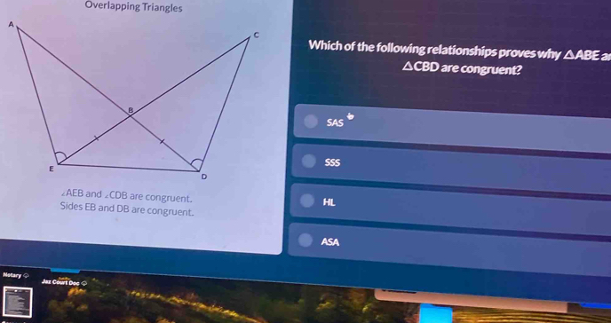 Overlapping Triangles
Which of the following relationships proves why △ ABE
△CBD are congruent?
SAS°
SSS
∠AEB and ∠ CDB are congruent.
HL
Sides EB and DB are congruent.
ASA
Notary Jaz Court Dec ◇