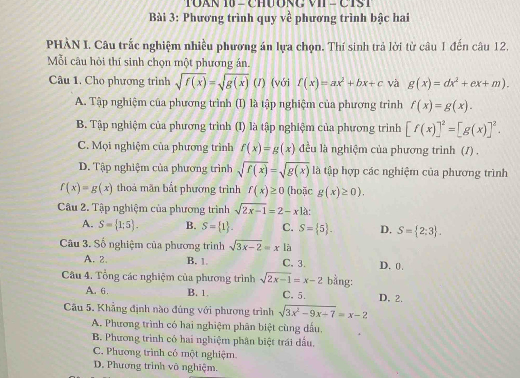 TOAN 10 - CHUÔNG VII - CTST
Bài 3: Phương trình quy về phương trình bậc hai
PHÀN I. Câu trắc nghiệm nhiều phương án lựa chọn. Thí sinh trả lời từ câu 1 đến câu 12.
Mỗi câu hỏi thí sinh chọn một phương án.
Câu 1. Cho phương trình sqrt(f(x))=sqrt(g(x)) (I) (với f(x)=ax^2+bx+c và g(x)=dx^2+ex+m).
A. Tập nghiệm của phương trình (I) là tập nghiệm của phương trình f(x)=g(x).
B. Tập nghiệm của phương trình (I) là tập nghiệm của phương trình [f(x)]^2=[g(x)]^2.
C. Mọi nghiệm của phương trình f(x)=g(x) đều là nghiệm của phương trình (/) .
D. Tập nghiệm của phương trình sqrt(f(x))=sqrt(g(x)) là tập hợp các nghiệm của phương trình
f(x)=g(x) thoả mãn bất phương trình f(x)≥ 0 (hoặc g(x)≥ 0).
Câu 2. Tập nghiệm của phương trình sqrt(2x-1)=2-x1 là:
A. S= 1;5 . B. S= 1 . C. S= 5 . D. S= 2;3 .
Câu 3. Số nghiệm của phương trình sqrt(3x-2)=xla
A. 2. B. 1. C. 3. D. 0.
Câu 4. Tổng các nghiệm của phương trình sqrt(2x-1)=x-2 bằng:
A. 6. B. 1. C. 5.
D. 2.
Câu 5. Khẳng định nào đúng với phương trình sqrt(3x^2-9x+7)=x-2
A. Phương trình có hai nghiệm phân biệt cùng dấu.
B. Phương trình có hai nghiệm phân biệt trái dấu.
C. Phương trình có một nghiệm.
D. Phương trình vô nghiệm.