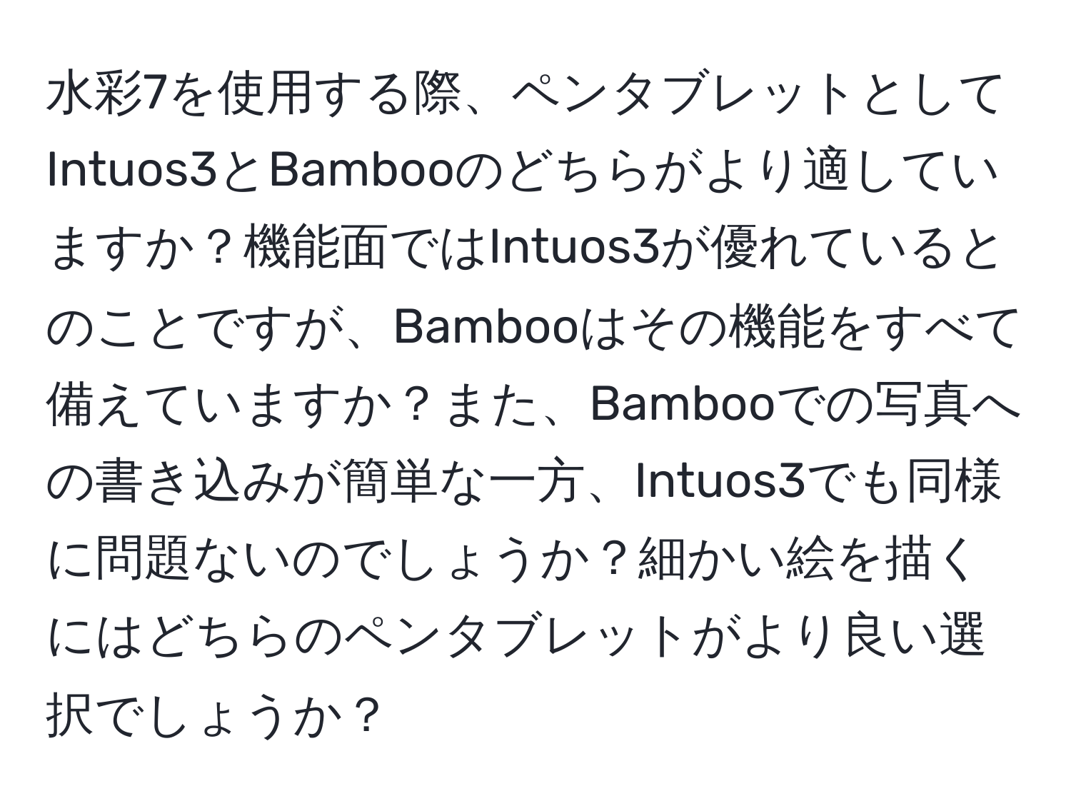 水彩7を使用する際、ペンタブレットとしてIntuos3とBambooのどちらがより適していますか？機能面ではIntuos3が優れているとのことですが、Bambooはその機能をすべて備えていますか？また、Bambooでの写真への書き込みが簡単な一方、Intuos3でも同様に問題ないのでしょうか？細かい絵を描くにはどちらのペンタブレットがより良い選択でしょうか？