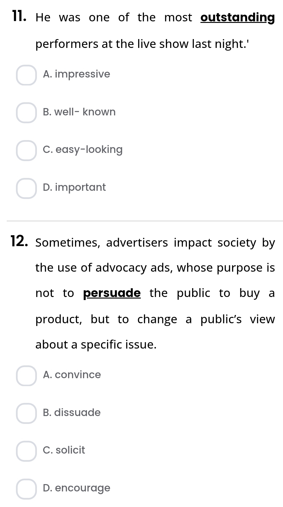 He was one of the most outstanding
performers at the live show last night.'
A. impressive
B. well- known
C. easy-looking
D. important
12. Sometimes, advertisers impact society by
the use of advocacy ads, whose purpose is
not to persuade the public to buy a
product, but to change a public's view
about a specific issue.
A. convince
B. dissuade
C. solicit
D. encourage