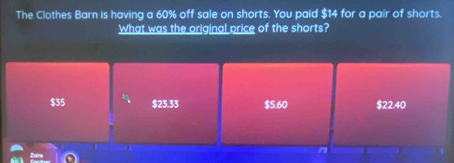 The Clothes Barn is having a 60% off sale on shorts. You paid $14 for a pair of shorts.
What was the original price of the shorts?
$35 $23.33 $5.60 $22.40
n
Zaire