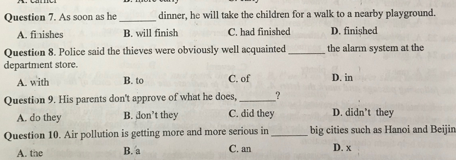 As soon as he _dinner, he will take the children for a walk to a nearby playground.
A. finishes B. will finish C. had finished D. finished
Question 8. Police said the thieves were obviously well acquainted _the alarm system at the
department store.
A. with B. to C. of D. in
Question 9. His parents don't approve of what he does, _?
A. do they B. don’t they C. did they D. didn’t they
Question 10. Air pollution is getting more and more serious in _big cities such as Hanoi and Beijin
A. the B. a C. an D. x