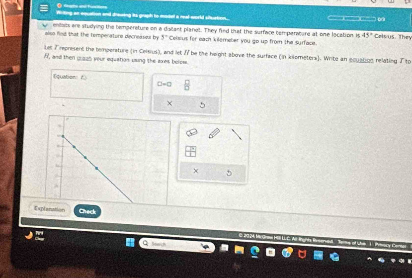dezzto end Functors 
Writing an equation and drawing its graph to model a real-world situation. )____ on 
entists are studying the temperature on a distant planet. They find that the surface temperature at one location is 45° Celsius They 
also find that the temperature decreases by 5° Celsius for each kilometer you go up from the surface. 
Let 7 represent the temperature (in Celsius), and let 7 be the height above the surface (in kilometers). Write an equation relating T to
H, and then graph your equation using the axes below. 
Equation
□ =□  □ /□  
× 
× 5 
Ex Check 
© 2024 McGraw Hill LLC. All Rights Reserved. Privecy Cent