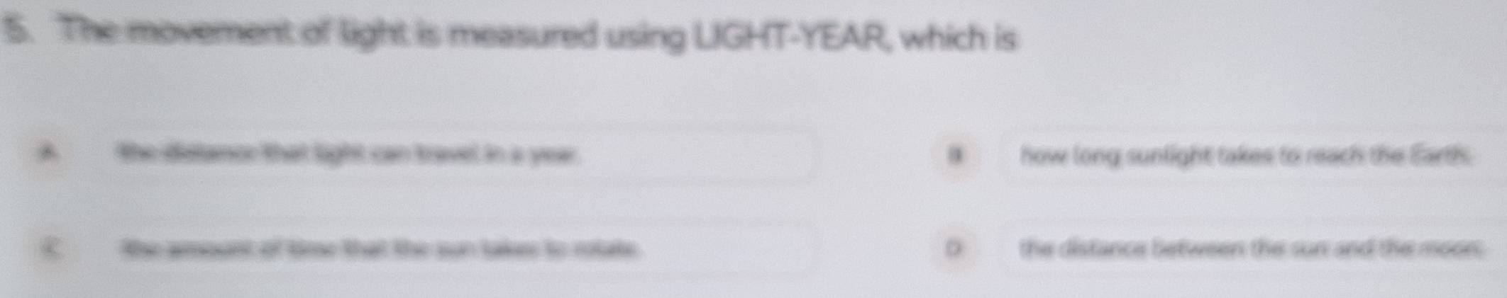 The movement of light is measured using LIGHT- YEAR, which is
A the distance that light can travel in a year.. how long sunlight takes to reach the Earths
C the amount of time that the sun taks to rotate. D the distance between the sun and the moon.