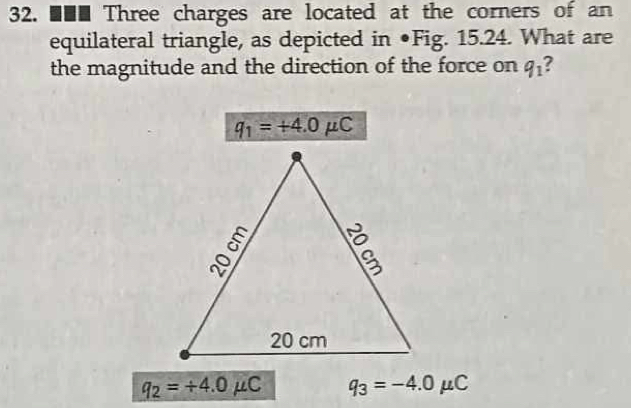 ■■■ Three charges are located at the corners of an 
equilateral triangle, as depicted in ●Fig. 15.24. What are 
the magnitude and the direction of the force on q_1 ?
q_1=+4.0mu C
q_2=/ 4.0mu C q_3=-4.0mu C