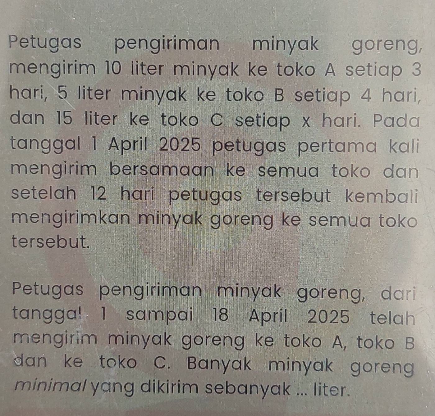 Petugas pengiriman minyak goreng, 
mengirim 10 liter minyak ke toko A setiap 3
hari, 5 liter minyak ke toko B setiap 4 hari, 
dan 15 liter ke toko C setiap x hari. Pada 
tanggal 1 April 2025 petugas pertama kali 
mengirim bersamaan ke semua toko dan . 
setelah 12 hari petugas tersebut kembali 
mengirimkan minyak goreng ke semua toko 
tersebut. 
Petugas pengiriman minyak goreng, dari 
tangga! 1 sampai 18 April 2025 telah 
mengirim minyak goreng ke toko A, toko B 
dan ke tok C. Banyak minyak goreng 
minimal yang dikirim sebanyak ... liter.