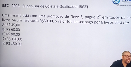 IBFC - 2023 - Supervisor de Coleta e Qualidade (IBGE)
Uma livraria está com uma promoção de "leve 3, pague 2'' em todos os se
livros. Se um livro custa R$30,00, o valor total a ser pago por 6 livros será de:
A) R$ 45,00
B) R$ 60,00
C) R$ 90,00
D) R$ 120,00
E) R$ 150,00