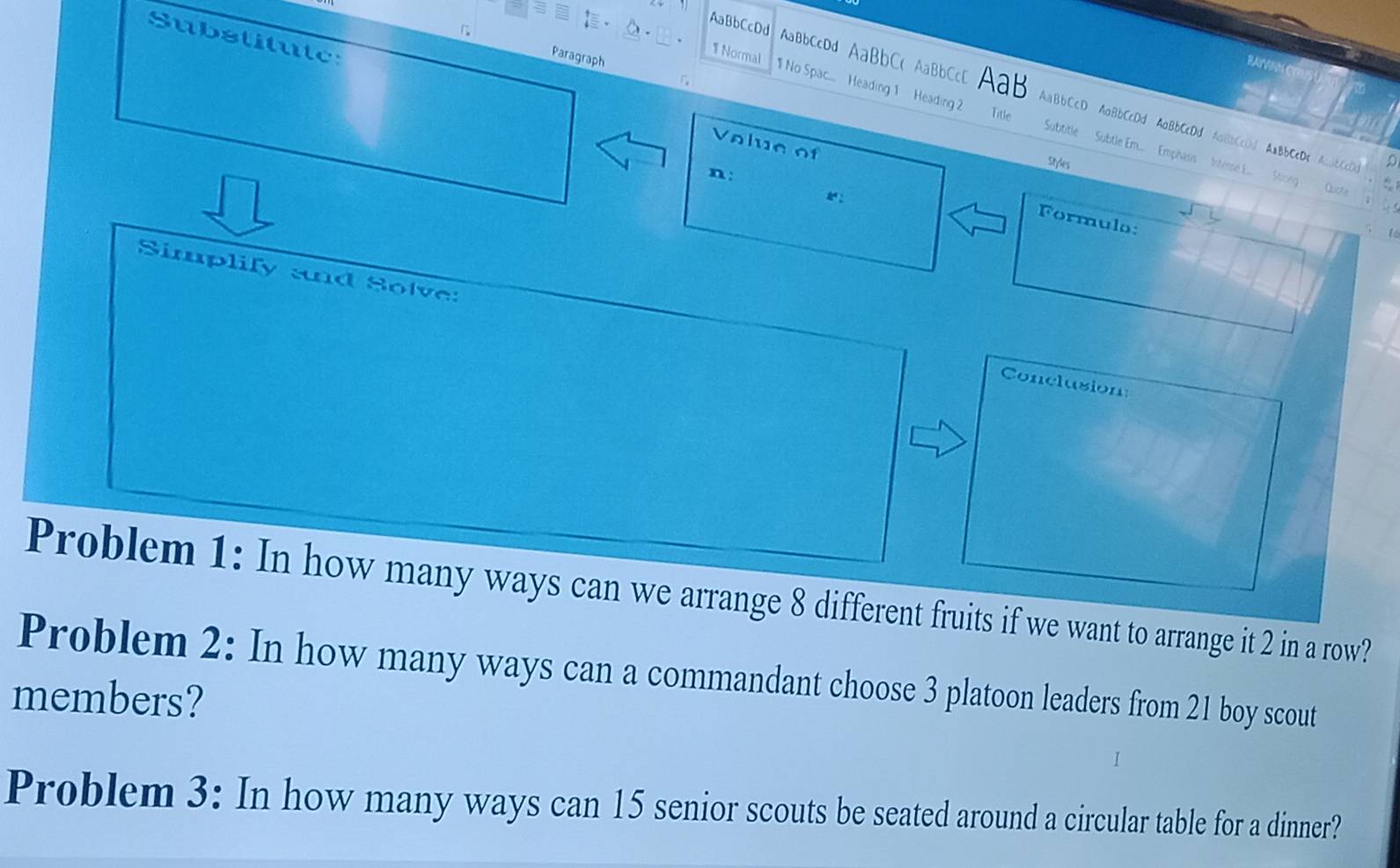 Substitute: 
Paragraph 
RAYVIN C 
AaBbCcDd AaBbccDd AaBbC( AaBbCcD AaB AaBbCcD AaBbCcDd AaBbCcDd AaBbCcDd AaBbCcDc AaBbCcDc 
Title 
1 Normal 1 No Spac... Heading 1 Heading 2 Subtitle Subtle Em.... Emphasis Intense E... Stiong Quote 
Volue of 
n: 
Styles 
: 
Formulo: 

Simplify and Solve: Conclusion 
Problem 1: In how many ways can we arrange 8 different fruits if we want to arrange it 2 in a row? 
Problem 2: In how many ways can a commandant choose 3 platoon leaders from 21 boy scout 
members? 
Problem 3: In how many ways can 15 senior scouts be seated around a circular table for a dinner?