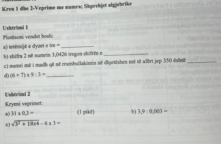 Kreu 1 dhe 2 -Veprime me numra; Shprehjet algjebrike 
Ushtrimi 1 
Plotësoni vendet bosh: 
a) tetémijë e dyzet e tre =_ 
b) shifra 2 në numrin 3,0426 tregon shifrën e_ 
c) numri më i madh që në rrumbullakimin në dhjetëshen më të afërt jep 350 është_ 
d) (6+7)* 9:3= _ 
Ushtrimi 2 
Kryeni veprimet: 
a) 31* 0.3= (1 pikë) b) 3. 0.003=
c) sqrt(3^2+18x4)-6* 3=