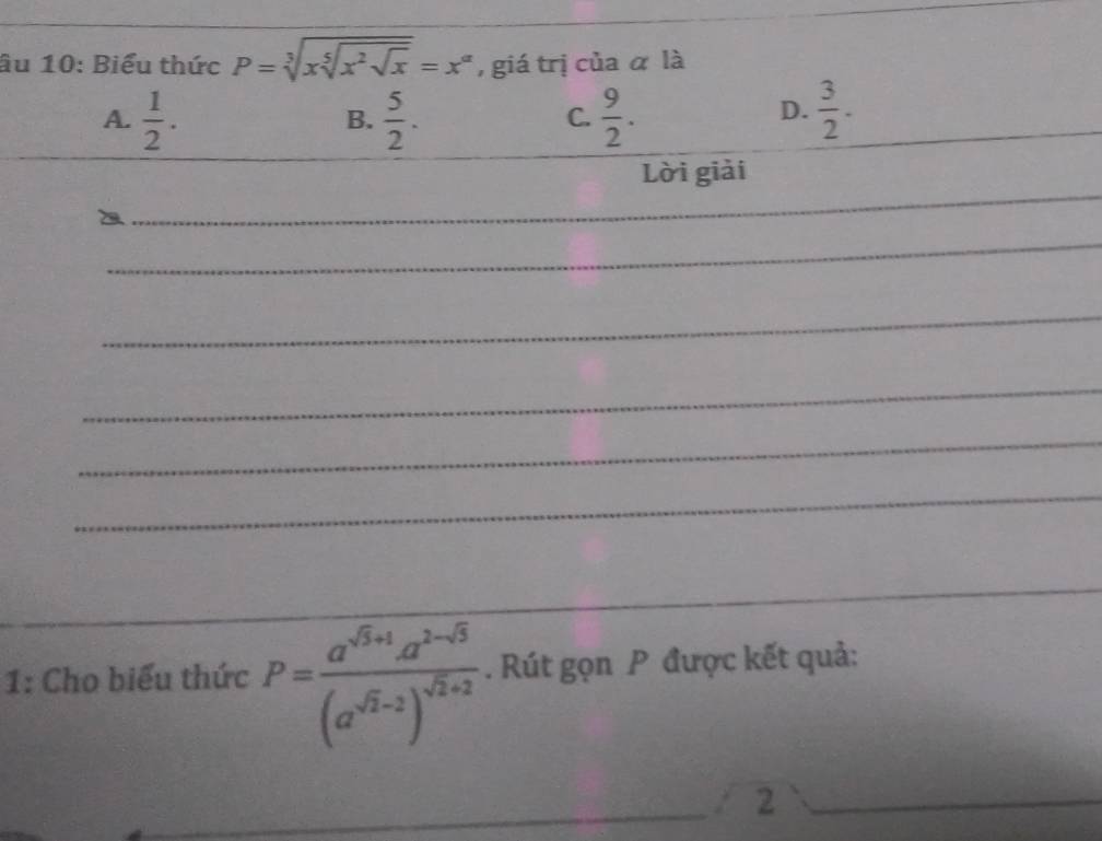 ầu 10: Biểu thức P=sqrt[3](xsqrt [5]x^2sqrt x)=x^(alpha) , giá trị của α là
A.  1/2 .  5/2 .  9/2 .  3/2 . 
B.
C.
_
D.
_
Lời giải
_
_
_
_
_
_
_
1: Cho biểu thức P=frac a^(sqrt(3)+1)a^(2-sqrt(3))(a^(sqrt(2)-2))^sqrt(2)+2. Rút gọn P được kết quả:
_
_
2