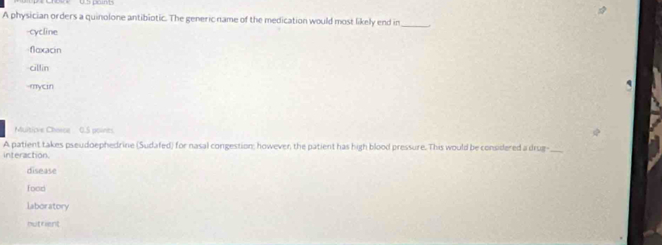 A physician orders a quinolone antibiotic. The generic name of the medication would most likely end in_
-cycline
floxacin
cillin
-mycin
Muitiove Chace 0.5 points
A patient takes pseudoephedrine (Sudafed) for nasal congestion; however, the patient has high blood pressure. This would be considered a drug-_
interaction.
disease
food
laboratory
putrient