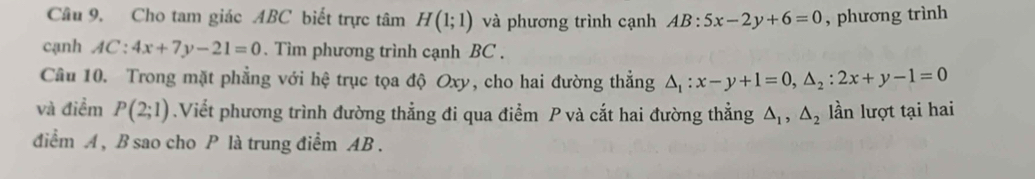 Cho tam giác ABC biết trực tâm H(1;1) và phương trình cạnh AB:5x-2y+6=0 , phương trình 
cạnh AC:4x+7y-21=0. Tìm phương trình cạnh BC. 
Câu 10. Trong mặt phẳng với hệ trục tọa độ Oxy, cho hai đường thẳng △ _1:x-y+1=0, △ _2:2x+y-1=0
và điểm P(2;1).Viết phương trình đường thẳng đi qua điểm P và cắt hai đường thẳng △ _1, △ _2 lần lượt tại hai 
điểm A , B sao cho P là trung điểm AB.