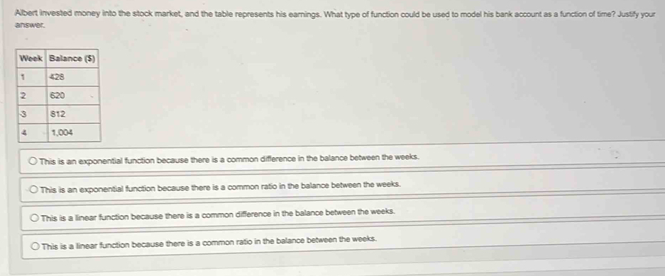 Albert invested money into the stock market, and the table represents his earnings. What type of function could be used to model his bank account as a function of time? Justify your
answer.
This is an exponential function because there is a common difference in the balance between the weeks.
This is an exponential function because there is a common ratio in the balance between the weeks.
This is a linear function because there is a common difference in the balance between the weeks.
This is a linear function because there is a common ratio in the balance between the weeks.