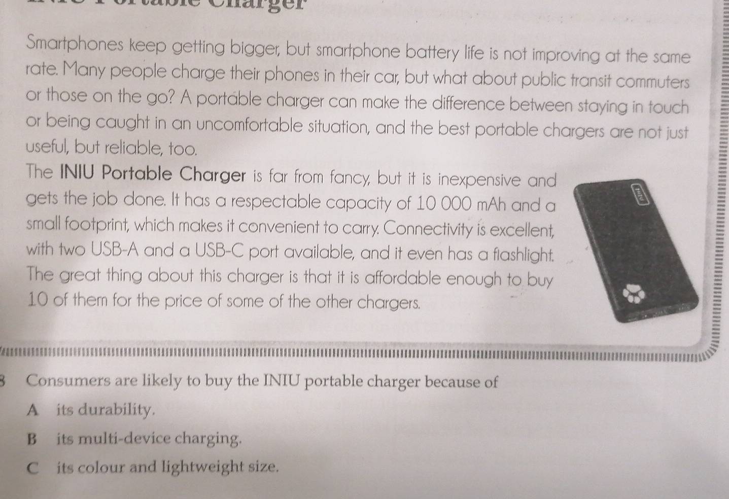 Chärger
Smartphones keep getting bigger, but smartphone battery life is not improving at the same
rate. Many people charge their phones in their car, but what about public transit commuters
or those on the go? A portable charger can make the difference between staying in touch
or being caught in an uncomfortable situation, and the best portable chargers are not just
useful, but reliable, too.
The INIU Portable Charger is far from fancy, but it is inexpensive and
gets the job done. It has a respectable capacity of 10 000 mAh and a
small footprint, which makes it convenient to carry. Connectivity is excellent,
with two USB-A and a USB-C port available, and it even has a flashlight.
The great thing about this charger is that it is affordable enough to buy
10 of them for the price of some of the other chargers.
=
8 Consumers are likely to buy the INIU portable charger because of
A its durability.
B its multi-device charging.
C its colour and lightweight size.