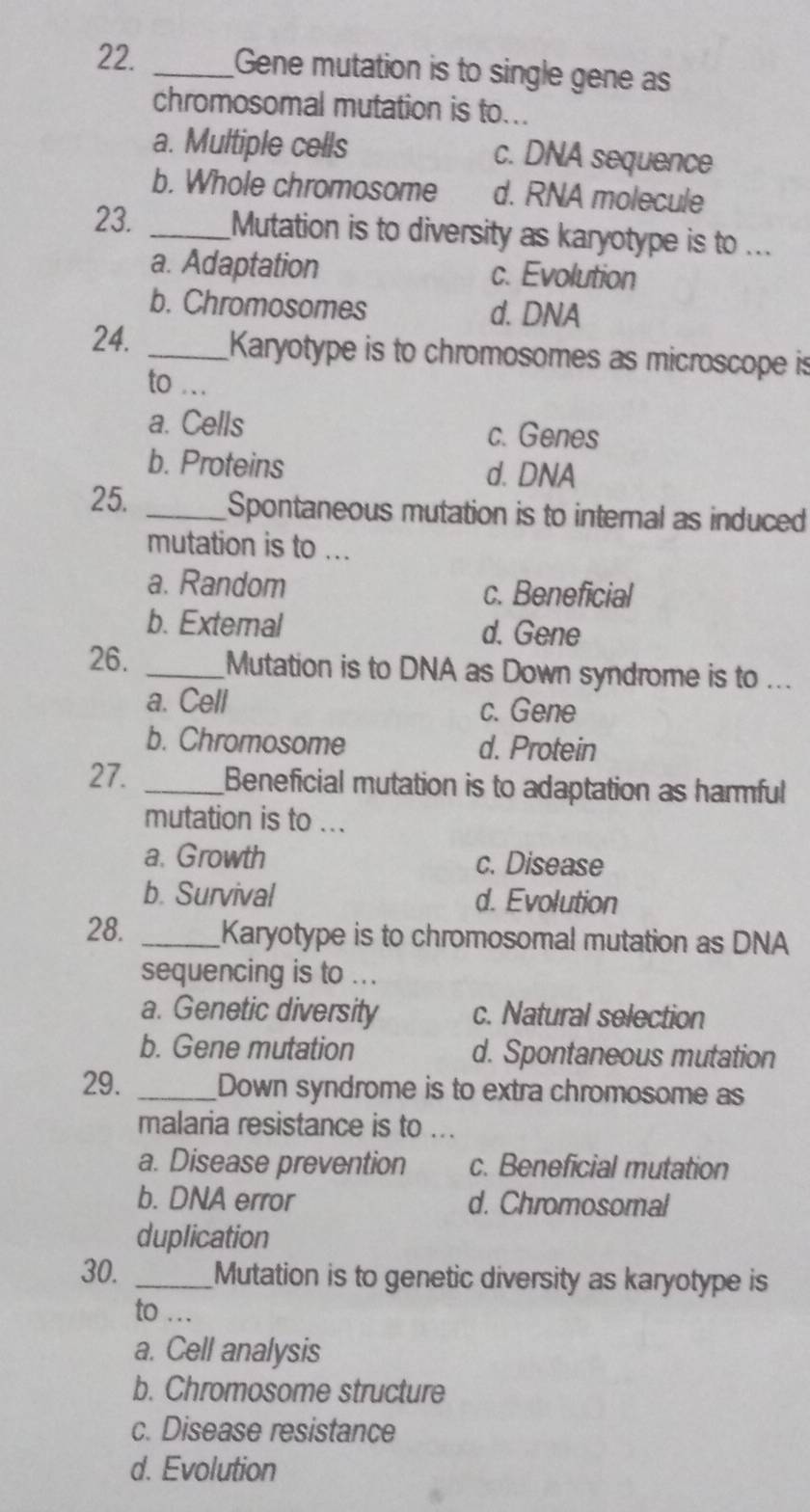 Gene mutation is to single gene as
chromosomal mutation is to..
a. Multiple cells c. DNA sequence
b. Whole chromosome d. RNA molecule
23. _Mutation is to diversity as karyotype is to ...
a. Adaptation c. Evolution
b. Chromosomes d. DNA
24. _Karyotype is to chromosomes as microscope is
to ...
a. Cells c. Genes
b. Proteins
d. DNA
25. _Spontaneous mutation is to internal as induced
mutation is to ...
a. Random c. Beneficial
b. Extemal d. Gene
26. _Mutation is to DNA as Down syndrome is to ...
a. Cell c. Gene
b. Chromosome d. Protein
27. _Beneficial mutation is to adaptation as hamful
mutation is to ...
a. Growth c. Disease
b. Survival d. Evolution
28. _Karyotype is to chromosomal mutation as DNA
sequencing is to ...
a. Genetic diversity c. Natural selection
b. Gene mutation d. Spontaneous mutation
29. _Down syndrome is to extra chromosome as
malaria resistance is to ...
a. Disease prevention c. Beneficial mutation
b. DNA error d. Chromosomal
duplication
30. _Mutation is to genetic diversity as karyotype is
to …_
a. Cell analysis
b. Chromosome structure
c. Disease resistance
d. Evolution