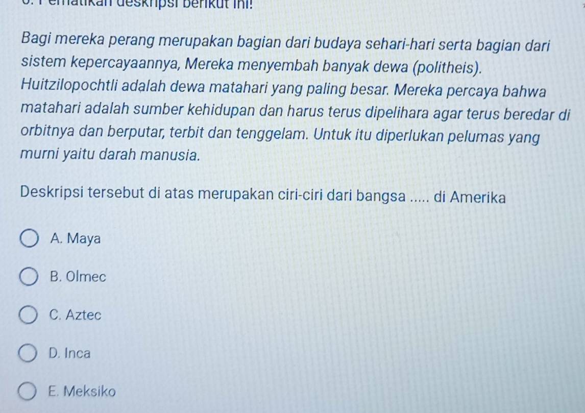 ematikan deskrpsi benküt ini!
Bagi mereka perang merupakan bagian dari budaya sehari-hari serta bagian dari
sistem kepercayaannya, Mereka menyembah banyak dewa (politheis).
Huitzilopochtli adalah dewa matahari yang paling besar. Mereka percaya bahwa
matahari adalah sumber kehidupan dan harus terus dipelihara agar terus beredar di
orbitnya dan berputar, terbit dan tenggelam. Untuk itu diperlukan pelumas yang
murni yaitu darah manusia.
Deskripsi tersebut di atas merupakan ciri-ciri dari bangsa ..... di Amerika
A. Maya
B. Olmec
C. Aztec
D. Inca
E. Meksiko