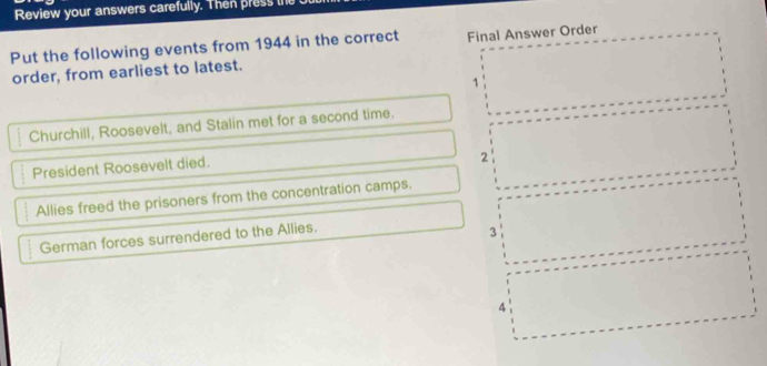 Review your answers carefully. Then press the
Put the following events from 1944 in the correct Final Answer Order
order, from earliest to latest.
1
Churchill, Roosevelt, and Stalin met for a second time.
President Roosevelt died.
2
Allies freed the prisoners from the concentration camps.
German forces surrendered to the Allies.
3
4