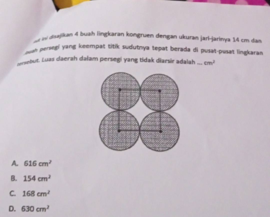 but ini disajikan 4 buah lingkaran kongruen dengan ukuran jari-jarinya 14 cm dan
ouah persegi yang keempat titik sudutnya tepat berada di pusat-pusat lingkaran
nersebut. Luas daerah dałam persegi yang tidak diarsir adalah ... cm^2
A. 616cm^2
B. 154cm^2
C. 168cm^2
D. 630cm^2