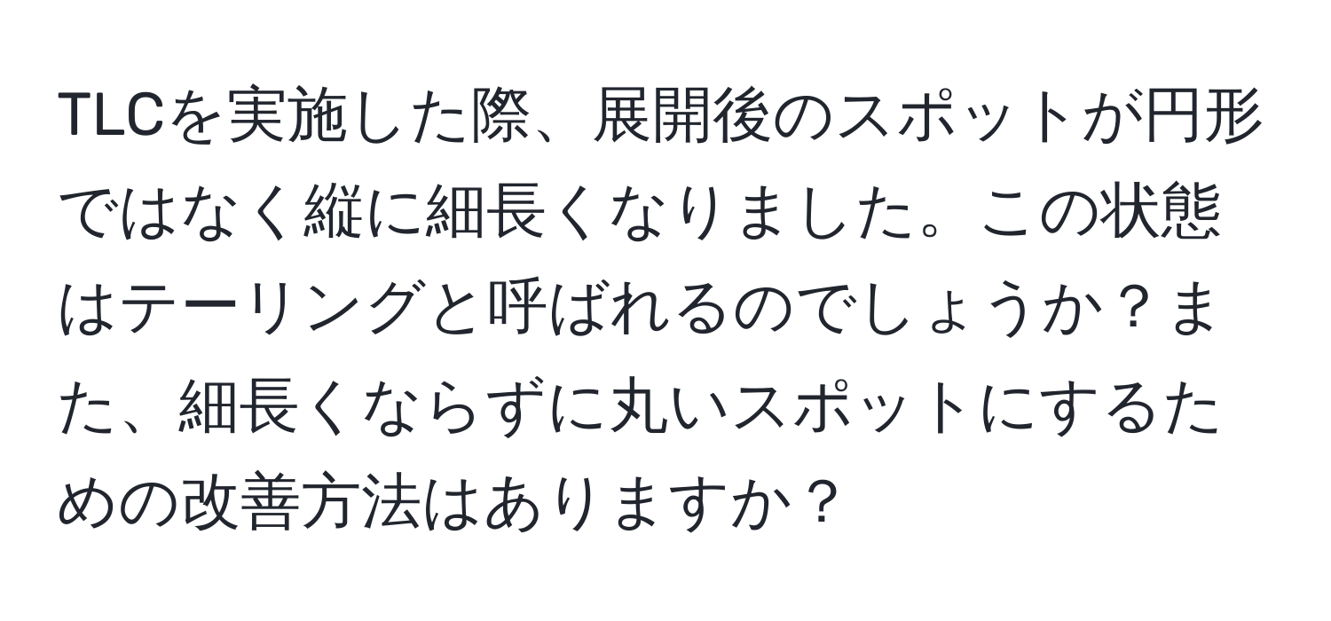 TLCを実施した際、展開後のスポットが円形ではなく縦に細長くなりました。この状態はテーリングと呼ばれるのでしょうか？また、細長くならずに丸いスポットにするための改善方法はありますか？