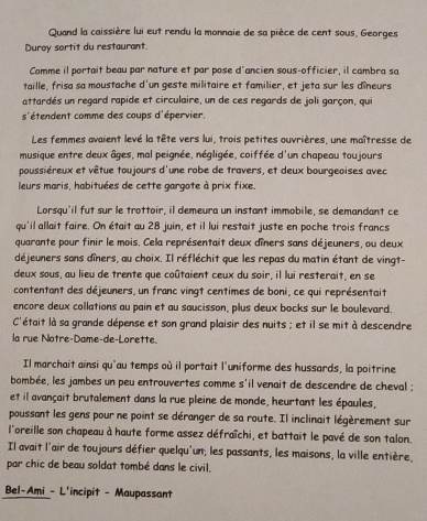 Quand la caissière lui eut rendu la monnaie de sa pièce de cent sous, Georges
Duroy sortit du restaurant.
Comme il portait beau par nature et par pose d'ancien sous-officier, il cambra sa
taille, frisa sa moustache d'un geste militaire et familier, et jeta sur les dîneurs
attardés un regard rapide et circulaire, un de ces regards de joli garçon, qui
s'étendent comme des coups d'épervier,
Les femmes avaient levé la tête vers lui, trois petites ouvrières, une maîtresse de
musique entre deux âges, mal peignée, négligée, coiffée d'un chapeau toujours
poussiéreux et vêtue toujours d'une robe de travers, et deux bourgeoises avec
leurs maris, habituées de cette gargote à prix fixe.
Lorsqu'il fut sur le trottoir, il demeura un instant immobile, se demandant ce
qu'il allait faire. On était au 28 juin, et il lui restait juste en poche trois francs
quarante pour finir le mois. Cela représentait deux dîners sans déjeuners, ou deux
déjeuners sans dîners, au choix. Il réfléchit que les repas du matin étant de vingt-
deux sous, au lieu de trente que coûtaient ceux du soir, il lui resterait, en se
contentant des déjeuners, un franc vingt centimes de boni, ce qui représentait
encore deux collations au pain et au saucisson, plus deux bocks sur le boulevard.
C'était là sa grande dépense et son grand plaisir des nuits ; et il se mit à descendre
la rue Notre-Dame-de-Lorette.
Il marchait ainsi qu'au temps où il portait l'uniforme des hussards, la poitrine
bombée, les jambes un peu entrouvertes comme s'il venait de descendre de cheval :
et il avançait brutalement dans la rue pleine de monde, heurtant les épaules,
poussant les gens pour ne point se déranger de sa route. Il inclinait légèrement sur
l'oreille son chapeau à haute forme assez défraîchi, et battait le pavé de son talon.
Il avait l'air de toujours défier quelqu'un; les passants, les maisons, la ville entière,
par chic de beau soldat tombé dans le civil.
Bel-Ami - L'incipit - Maupassant